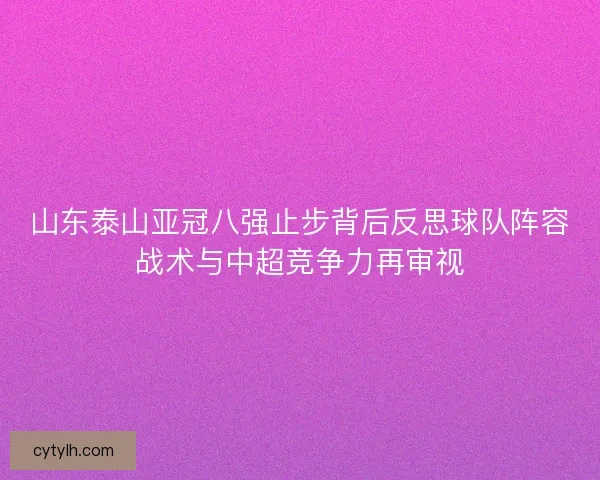 山东泰山亚冠八强止步背后反思球队阵容战术与中超竞争力再审视