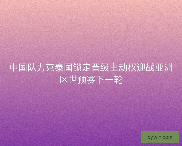 中国队力克泰国锁定晋级主动权迎战亚洲区世预赛下一轮