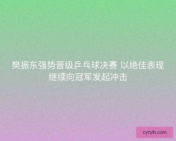 樊振东强势晋级乒乓球决赛 以绝佳表现继续向冠军发起冲击